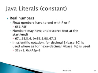 Real numbers
Float numbers have to end with F or f
656.78F
Numbers may have underscores (not at the
start/end)
67__65.5_6, 0x65_6.98_67_2
In scientific notation, for decimal E (base 10) is
used where as for hexa-decimal P(base 16) is used
32e+8, 0x4ABp-2
12Masud Tarek