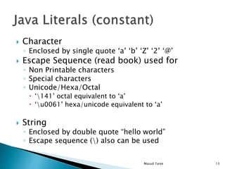 Character
Enclosed by single quote a b Z 2 @
Escape Sequence (read book) used for
Non Printable characters
Special characters
Unicode/Hexa/Octal
141 octal equivalent to a
u0061 hexa/unicode equivalent to a
String
Enclosed by double quote hello world
Escape sequence () also can be used
13Masud Tarek