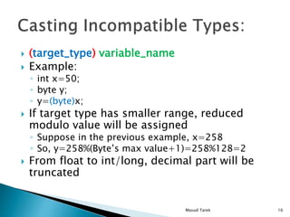 (target_type) variable_name
Example:
int x=50;
byte y;
y=(byte)x;
If target type has smaller range, reduced
modulo value will be assigned
Suppose in the previous example, x=258
So, y=258%(Bytes max value+1)=258%128=2
From float to int/long, decimal part will be
truncated
16Masud Tarek