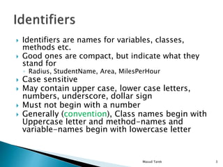Identifiers are names for variables, classes,
methods etc.
Good ones are compact, but indicate what they
stand for
Radius, StudentName, Area, MilesPerHour
Case sensitive
May contain upper case, lower case letters,
numbers, underscore, dollar sign
Must not begin with a number
Generally (convention), Class names begin with
Uppercase letter and method-names and
variable-names begin with lowercase letter
3Masud Tarek