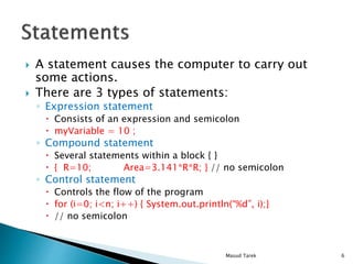 A statement causes the computer to carry out
some actions.
There are 3 types of statements:
Expression statement
Consists of an expression and semicolon
myVariable = 10 ;
Compound statement
Several statements within a block { }
{ R=10; Area=3.141*R*R; } // no semicolon
Control statement
Controls the flow of the program
for (i=0; i<n; i++) { System.out.println(%d, i);}
// no semicolon
6Masud Tarek