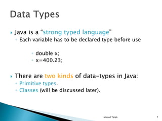 Java is a strong typed language
Each variable has to be declared type before use
double x;
x=400.23;
There are two kinds of data-types in Java:
Primitive types.
Classes (will be discussed later).
7Masud Tarek