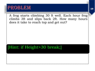 A frog starts climbing 30 ft well. Each hour frog
climbs 3ft and slips back 2ft. How many hours
does it take to reach top and get out?
[Hint: if Height>30 break;]
 