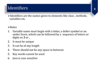 Identifiers are the names given to elements like class , methods,
variables etc.
Rules
1. Variable name must begin with a letter, a doller symbol or an
under Score, which can be followed by a sequence of letters or
digits or, $ or _
2. It must be unique
3. It can be of any length
4. There should not be any space in between
5. Key words cannot be used
6. Java is case sensitive
 