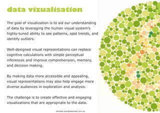 data vizualisation
The goal of visualization is to aid our understanding
of data by leveraging the human visual system’s
highly-tuned ability to see patterns, spot trends, and
identify outliers.


Well-designed visual representations can replace
cognitive calculations with simple perceptual
inferences and improve comprehension, memory,
and decision making.


By making data more accessible and appealing,
visual representations may also help engage more
diverse audiences in exploration and analysis.


The challenge is to create effective and engaging
visualizations that are appropriate to the data.

                             shiralee.saul@westnet.com.au
 