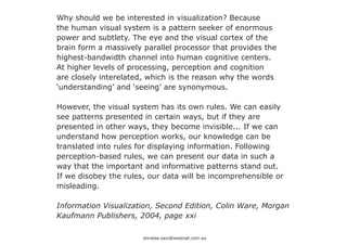 Why should we be interested in visualization? Because
the human visual system is a pattern seeker of enormous
power and subtlety. The eye and the visual cortex of the
brain form a massively parallel processor that provides the
highest-bandwidth channel into human cognitive centers.
At higher levels of processing, perception and cognition
are closely interelated, which is the reason why the words
‘understanding’ and ‘seeing’ are synonymous.

However, the visual system has its own rules. We can easily
see patterns presented in certain ways, but if they are
presented in other ways, they become invisible... If we can
understand how perception works, our knowledge can be
translated into rules for displaying information. Following
perception-based rules, we can present our data in such a
way that the important and informative patterns stand out.
If we disobey the rules, our data will be incomprehensible or
misleading.

Information Visualization, Second Edition, Colin Ware, Morgan
Kaufmann Publishers, 2004, page xxi

                       shiralee.saul@westnet.com.au
 