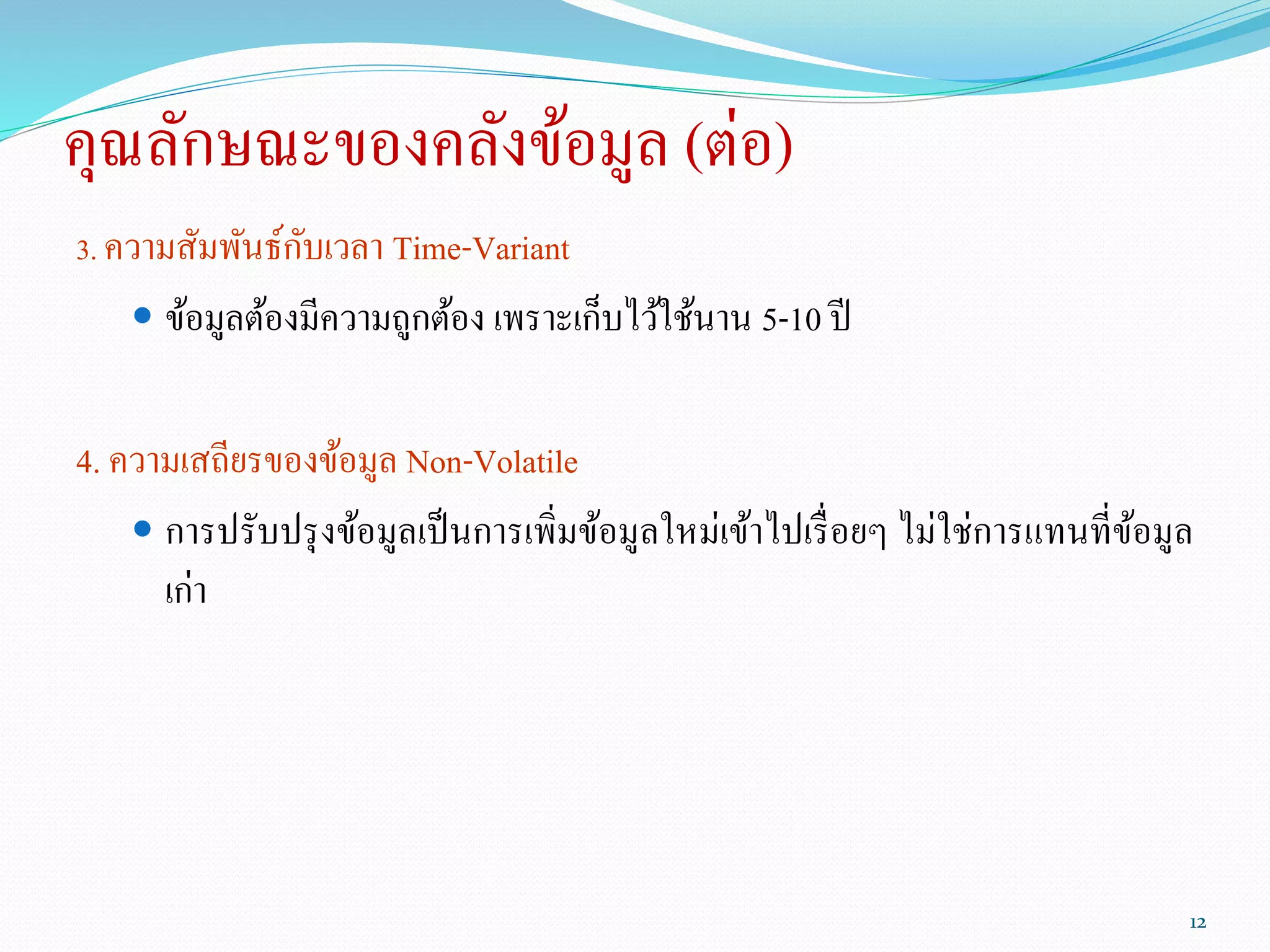 คุณลักษณะของคลังข้อมูล (ต่อ)
3. ความสัมพันธ์กับเวลา Time-Variant
 ข้อมูลต้องมีความถูกต้อง เพราะเก็บไว้ใช้นาน 5-10 ปี
4. ความเสถียรของข้อมูล Non-Volatile
 การปรับปรุงข้อมูลเป็นการเพิ่มข้อมูลใหม่เข้าไปเรื่อยๆ ไม่ใช่การแทนที่ข้อมูล
เก่า
12
 