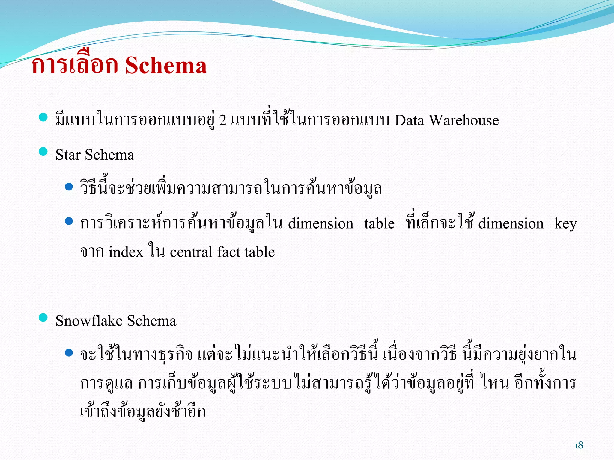 การเลือก Schema
 มีแบบในการออกแบบอยู่ 2 แบบที่ใช้ในการออกแบบ Data Warehouse
 Star Schema
 วิธีนี้จะช่วยเพิ่มความสามารถในการค้นหาข้อมูล
 การวิเคราะห์การค้นหาข้อมูลใน dimension table ที่เล็กจะใช้ dimension key
จาก index ใน central fact table
 Snowflake Schema
 จะใช้ในทางธุรกิจ แต่จะไม่แนะนาให้เลือกวิธีนี้ เนื่องจากวิธี นี้มีความยุ่งยากใน
การดูแล การเก็บข้อมูลผู้ใช้ระบบไม่สามารถรู้ได้ว่าข้อมูลอยู่ที่ ไหน อีกทั้งการ
เข้าถึงข้อมูลยังช้าอีก
18
 