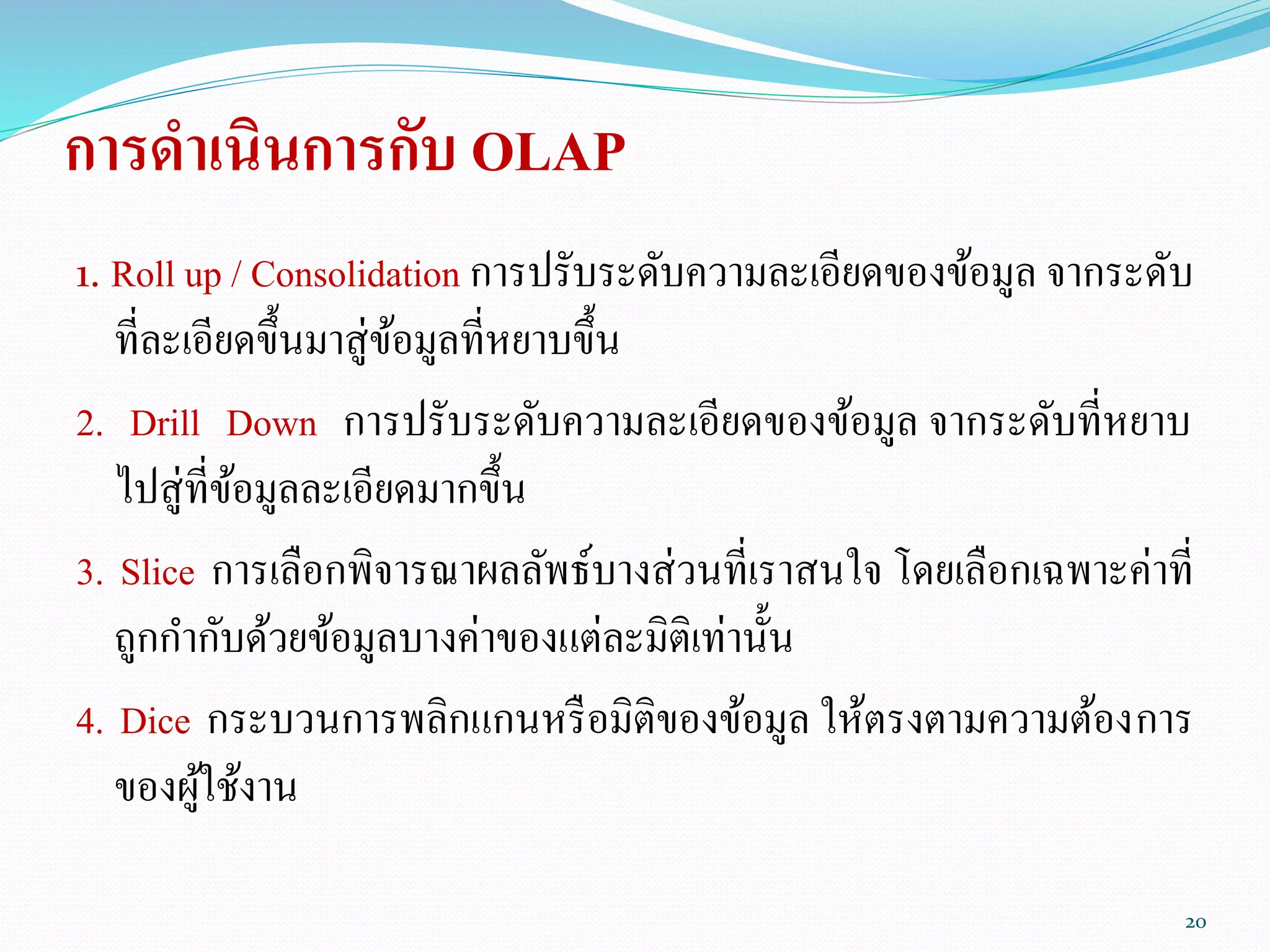 การดาเนินการกับ OLAP
1. Roll up / Consolidation การปรับระดับความละเอียดของข้อมูล จากระดับ
ที่ละเอียดขึ้นมาสู่ข้อมูลที่หยาบขึ้น
2. Drill Down การปรับระดับความละเอียดของข้อมูล จากระดับที่หยาบ
ไปสู่ที่ข้อมูลละเอียดมากขึ้น
3. Slice การเลือกพิจารณาผลลัพธ์บางส่วนที่เราสนใจ โดยเลือกเฉพาะค่าที่
ถูกกากับด้วยข้อมูลบางค่าของแต่ละมิติเท่านั้น
4. Dice กระบวนการพลิกแกนหรือมิติของข้อมูล ให้ตรงตามความต้องการ
ของผู้ใช้งาน
20
 