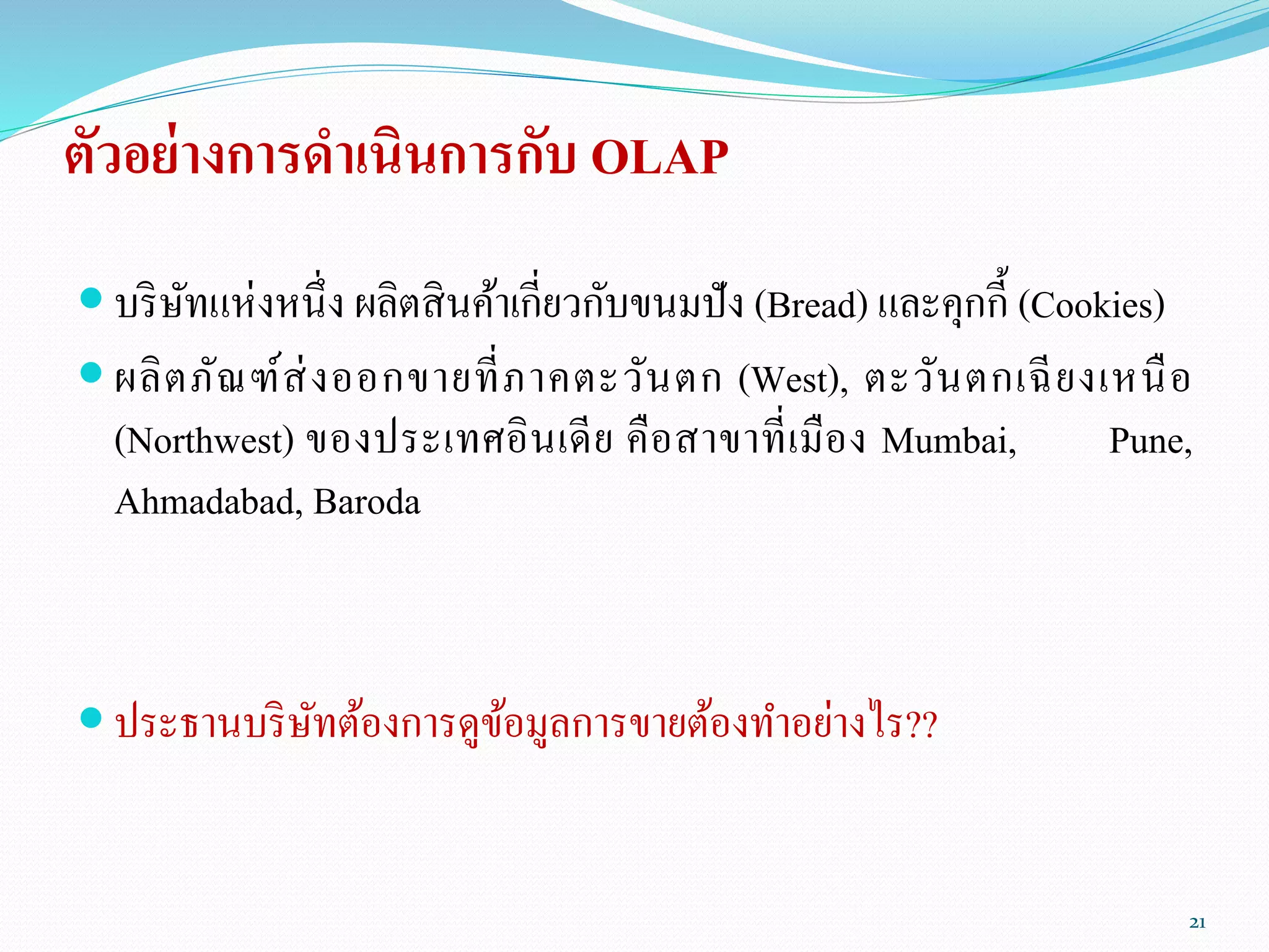 ตัวอย่างการดาเนินการกับ OLAP
 บริษัทแห่งหนึ่ง ผลิตสินค้าเกี่ยวกับขนมปัง (Bread) และคุกกี้ (Cookies)
 ผลิตภัณฑ์ส่งออกขายที่ภาคตะวันตก (West), ตะวันตกเฉียงเหนือ
(Northwest) ของประเทศอินเดีย คือสาขาที่เมือง Mumbai, Pune,
Ahmadabad, Baroda
 ประธานบริษัทต้องการดูข้อมูลการขายต้องทาอย่างไร??
21
 