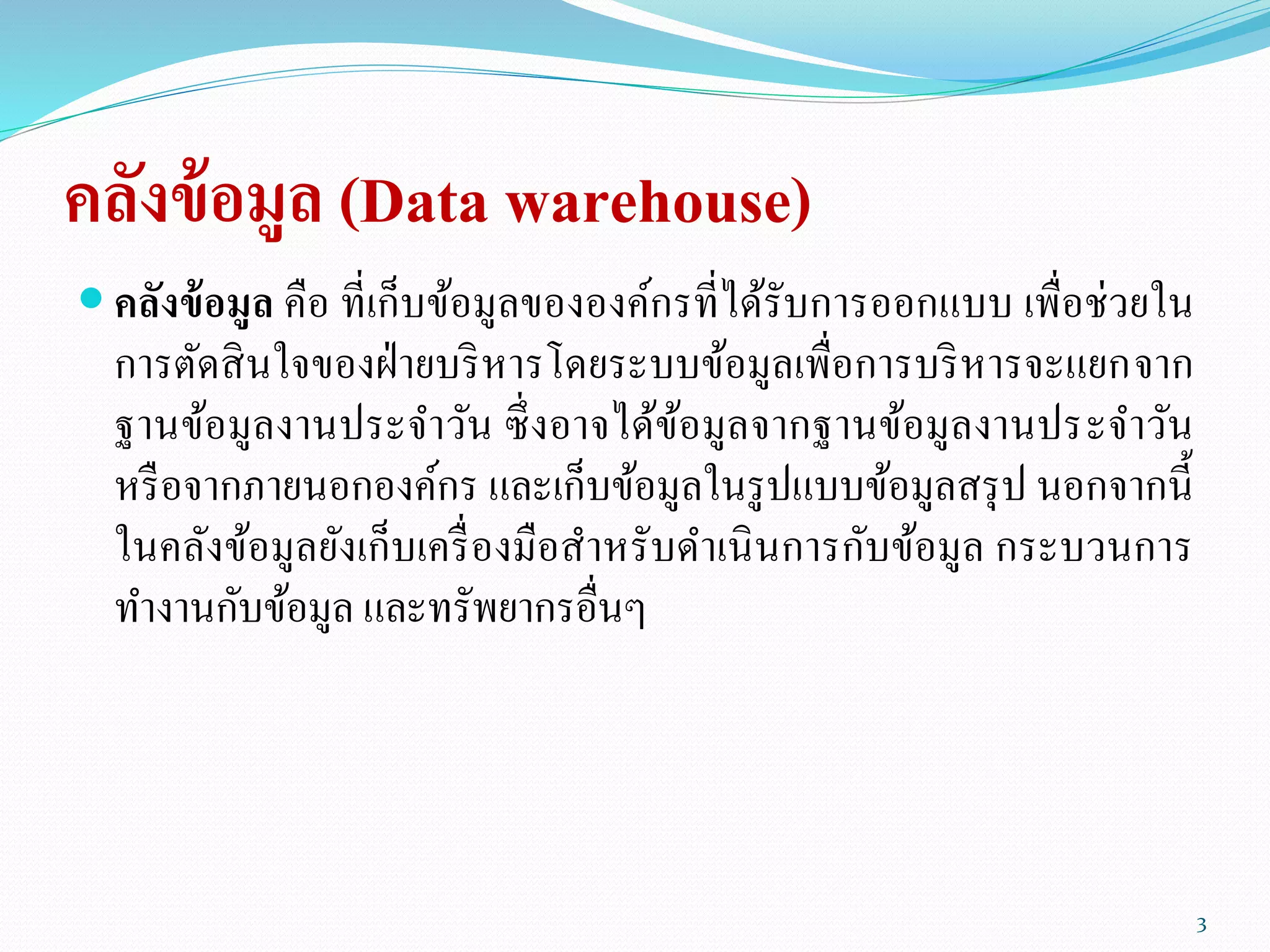 คลังข้อมูล (Data warehouse)
 คลังข้อมูล คือ ที่เก็บข้อมูลขององค์กรที่ได้รับการออกแบบ เพื่อช่วยใน
การตัดสินใจของฝ่ายบริหารโดยระบบข้อมูลเพื่อการบริหารจะแยกจาก
ฐานข้อมูลงานประจาวัน ซึ่งอาจได้ข้อมูลจากฐานข้อมูลงานประจาวัน
หรือจากภายนอกองค์กร และเก็บข้อมูลในรูปแบบข้อมูลสรุป นอกจากนี้
ในคลังข้อมูลยังเก็บเครื่องมือสาหรับดาเนินการกับข้อมูล กระบวนการ
ทางานกับข้อมูล และทรัพยากรอื่นๆ
3
 