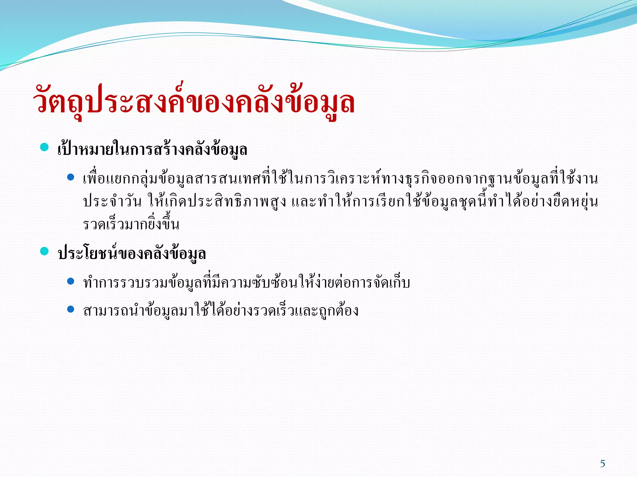 วัตถุประสงค์ของคลังข้อมูล
 เป้ าหมายในการสร้างคลังข้อมูล
 เพื่อแยกกลุ่มข้อมูลสารสนเทศที่ใช้ในการวิเคราะห์ทางธุรกิจออกจากฐานข้อมูลที่ใช้งาน
ประจาวัน ให้เกิดประสิทธิภาพสูง และทาให้การเรียกใช้ข้อมูลชุดนี้ทาได้อย่างยืดหยุ่น
รวดเร็วมากยิ่งขึ้น
 ประโยชน์ของคลังข้อมูล
 ทาการรวบรวมข้อมูลที่มีความซับซ้อนให้ง่ายต่อการจัดเก็บ
 สามารถนาข้อมูลมาใช้ได้อย่างรวดเร็วและถูกต้อง
5
 