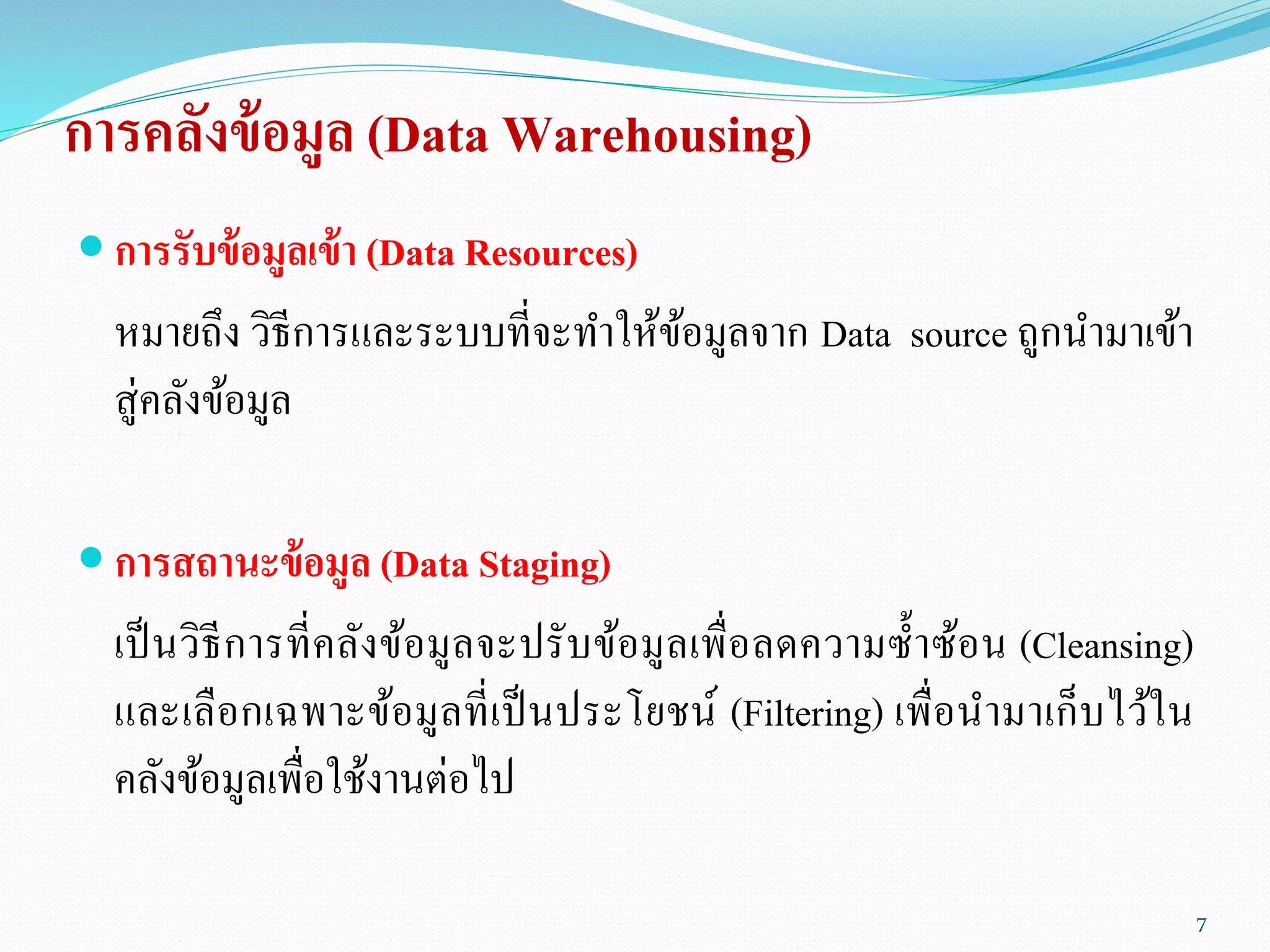 การคลังข้อมูล (Data Warehousing)
 การรับข้อมูลเข้า (Data Resources)
หมายถึง วิธีการและระบบที่จะทาให้ข้อมูลจาก Data source ถูกนามาเข้า
สู่คลังข้อมูล
 การสถานะข้อมูล (Data Staging)
เป็นวิธีการที่คลังข้อมูลจะปรับข้อมูลเพื่อลดความซ้าซ้อน (Cleansing)
และเลือกเฉพาะข้อมูลที่เป็นประโยชน์ (Filtering) เพื่อนามาเก็บไว้ใน
คลังข้อมูลเพื่อใช้งานต่อไป
7
 