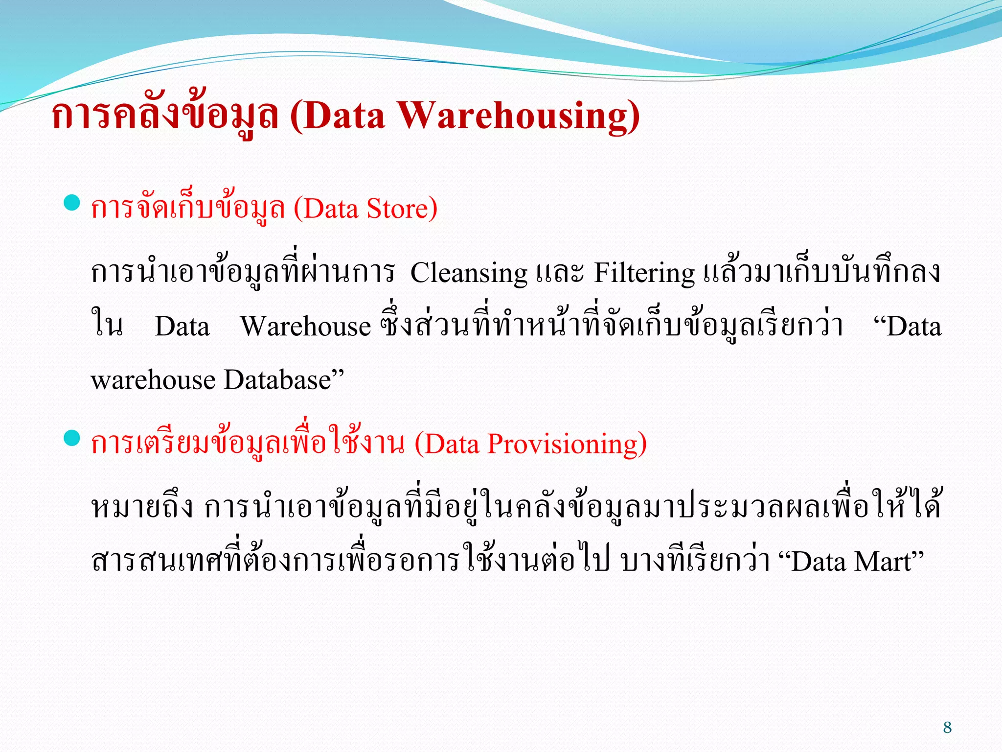 การคลังข้อมูล (Data Warehousing)
 การจัดเก็บข้อมูล (Data Store)
การนาเอาข้อมูลที่ผ่านการ Cleansing และ Filtering แล้วมาเก็บบันทึกลง
ใน Data Warehouse ซึ่งส่วนที่ทาหน้าที่จัดเก็บข้อมูลเรียกว่า “Data
warehouse Database”
 การเตรียมข้อมูลเพื่อใช้งาน (Data Provisioning)
หมายถึง การนาเอาข้อมูลที่มีอยู่ในคลังข้อมูลมาประมวลผลเพื่อให้ได้
สารสนเทศที่ต้องการเพื่อรอการใช้งานต่อไป บางทีเรียกว่า “Data Mart”
8
 