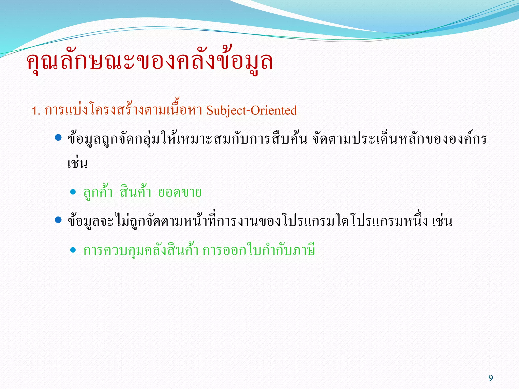 คุณลักษณะของคลังข้อมูล
1. การแบ่งโครงสร้างตามเนื้อหา Subject-Oriented
 ข้อมูลถูกจัดกลุ่มให้เหมาะสมกับการสืบค้น จัดตามประเด็นหลักขององค์กร
เช่น
 ลูกค้า สินค้า ยอดขาย
 ข้อมูลจะไม่ถูกจัดตามหน้าที่การงานของโปรแกรมใดโปรแกรมหนึ่ง เช่น
 การควบคุมคลังสินค้า การออกใบกากับภาษี
9
 