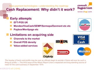 New payment technologies—understanding the roadmap
        Cash Replacement: Why didn’t it work?

             Early attempts
                  EFT-POS UK
                  Mondex/VisaCash/SEMP/Sermepa/Danmont etc etc
                  Paybox/Movilpago etc

             Limitations on acquiring side
                  Channels to the market
                  Overall POS density
                  Value-added services




       The heyday of bank card profits may be over as officials begin to wonder if there will ever be such a
       thing as profits — The third issue of the Nilson Report (now a respected and long-standing source of
       news for the card business) in September 1970.

mkt.028/23/15 v01 [10/40]
 
