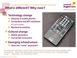 New payment technologies—understanding the roadmap
        What’s different? Why now?

             Technology change
                 Ubiquity of mobile phones
                 Contactless and NFC interfaces
                 Š Link to transit
                 Machine-to-machine

             Cultural change
                 Mobile generation
                 Connected consumers

             Emerging infrastructure
                 Does this “solve” payments?

       You’ll be able to keep [keys, money, ID and watch] and more in another information appliance we call
       the Wallet PC… Rather than holding paper currency, the new wallet will store unforgeable digital
       money… — Bill Gates in The Road Ahead (1995)..
mkt.028/23/15 v01 [11/40]
 