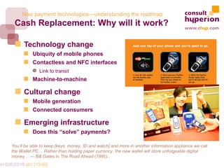 New payment technologies—understanding the roadmap
        Cash Replacement: Why will it work?

             Technology change
                 Ubiquity of mobile phones
                 Contactless and NFC interfaces
                 Š Link to transit
                 Machine-to-machine

             Cultural change
                 Mobile generation
                 Connected consumers

             Emerging infrastructure
                 Does this “solve” payments?

       You’ll be able to keep [keys, money, ID and watch] and more in another information appliance we call
       the Wallet PC… Rather than holding paper currency, the new wallet will store unforgeable digital
       money… — Bill Gates in The Road Ahead (1995)..
mkt.028/23/15 v01 [13/40]
 