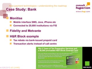New payment technologies—understanding the roadmap
        Case Study: Bank

             Monitise
                 Mobile interface SMS, Java, iPhone etc
                 Connected to 20,000 institutions via FIS

             Fidelity and Metvante
             H&R Block example
                 Tax rebate via bank-issued prepaid card
                 Transaction alerts instead of call centre




mkt.028/23/15 v01 [14/40]
 