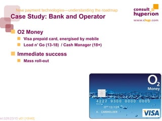 New payment technologies—understanding the roadmap
        Case Study: Bank and Operator

             O2 Money
                 Visa prepaid card, energised by mobile
                 Load n’ Go (13-18) / Cash Manager (18+)

             Immediate success
                 Mass roll-out




mkt.028/23/15 v01 [15/40]
 