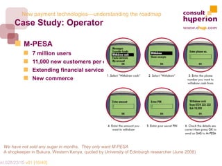New payment technologies—understanding the roadmap
        Case Study: Operator

             M-PESA
                 7 million users
                 11,000 new customers per day
                 Extending financial services
                 New commerce




   We have not sold any sugar in months. They only want M-PESA
   A shopkeeper in Bukura, Western Kenya, quoted by University of Edinburgh researcher (June 2008)

mkt.028/23/15 v01 [16/40]
 