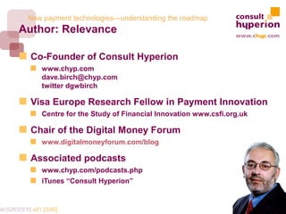 New payment technologies—understanding the roadmap
        Author: Relevance

             Co-Founder of Consult Hyperion
                 www.chyp.com
                 dave.birch@chyp.com
                 twitter dgwbirch

             Visa Europe Research Fellow in Payment Innovation
                 Centre for the Study of Financial Innovation www.csfi.org.uk

             Chair of the Digital Money Forum
                 www.digitalmoneyforum.com/blog

             Associated podcasts
                 www.chyp.com/podcasts.php
                 iTunes “Consult Hyperion”


mkt.028/23/15 v01 [3/40]
 