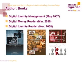 New payment technologies—understanding the roadmap
        Author: Books

             Digital Identity Management (May 2007)
             Digital Money Reader (Mar. 2009)
             Digital Identity Reader (Nov. 2008)




mkt.028/23/15 v01 [4/40]
 