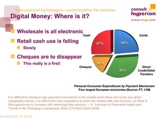 New payment technologies—understanding the roadmap
        Digital Money: Where is it?

             Wholesale is all electronic
             Retail cash use is falling
                  Slowly

             Cheques are to disappear
                  This really is a first!




       It is difficult to introduce new payment instruments to the market when there will not be any direct
       chargeable returns; it is difficult for new competitors to enter the market with new services, as there is
       little opportunity to compete with seemingly free services — H. Leinonen in Payments Habits and
       Trends in the Changing e-Landscape, Bank of Finland (April 2008).

mkt.028/23/15 v01 [8/40]
 