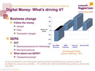 New payment technologies—understanding the roadmap
        Digital Money: What’s driving it?

             Business change
                 Follow the money
                 Š Interest
                 Š Fees
                 Š Transaction charges

             SEPA
                 SCF
                 Š Downward pressure on interchange
                 Š Non-bank pressure
                                                                         EU9 Payment Profits
                 What about non-SEPA?                                  (Source: McKinsey, 7/07)
                 Š Transparent pricing?

       A common element in all the European payment systems is that they have reached a state of
       equilibrium by using cross-subsidies — W. de Ploey & O. Denecker (McKinsey) quoted on gtnews (3rd
       July 2007).
mkt.028/23/15 v01 [9/40]
 