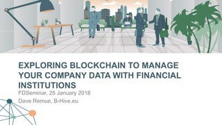 EXPLORING BLOCKCHAIN TO MANAGE
YOUR COMPANY DATA WITH FINANCIAL
INSTITUTIONS
FDSeminar, 25 January 2018
Dave Remue, B-Hive.eu
 