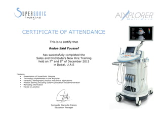 This is to certify that
Redaa Said Youssef
has successfully completed the
Sales and Distributors New Hire Training
held on 7th
and 8th
of December 2015
in Dubai, U.A.E
Contents:
• Presentation of SuperSonic Imagine
• Technology implemented in the Aixplorer
• Elasticity, elastography physics and clinical applications
• Product training including system optilization and demonstration
• Marketing information
• Hands-on practice
Fernando Maravilla Franco
Education Manager
CERTIFICATE OF ATTENDANCE
 