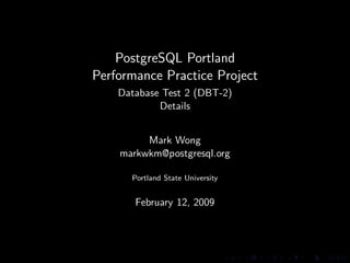 PostgreSQL Portland
Performance Practice Project
    Database Test 2 (DBT-2)
            Details


         Mark Wong
    markwkm@postgresql.org

      Portland State University


       February 12, 2009
 