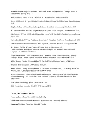 Arizona Center for Integrative Medicine Tucson Az. Certified in Environmental Toxicity Certified in
Environmental Toxicity 2013
Bastry University Juanita Drive N.E Kenmore, Wa. Complimentary Health 2011-2013
Doctor of Philosophy in Natural Health, Kingdom College of NaturalHealth Barrigada, Guam Graduated
2012
Kingdom College of Natural Health, Barrigada Guam. Specialized in Immunology Graduated 2013
B.S. Natural Health in Nutrition, Kingdom College of Natural Health Barrigada, Guam Graduated 2009
Ulan Institute NRT Inc. NE Cleveland Street, Clearwater,Florida Certified in Nutrition Response Testing
(NRT) 2009
Net Mind and Body NET Inc. Park Center Drive, Suite A Vista, Cali. Certified in Neuro-Emotional 2009
Dr. Bernard Jensen Jensen Laboratories San Diego Cali. Certified in History of Iridology (Iris) 2008
B.S. Holistic Nutrition, Clayton College of NaturalMedicine, Birmingham AL
Cancer Prevention, Homeopathy, Natural Remedies, Prescriptive and Diagnostic and Educational
Language. Did not finish school closed.
General Mysiotherapy Certificate Program- Body Contouring, Detox, Pain Management, Lymphatic
Drainage, Muscle Growth, Migraine Treatments,Cellulite Reduction, Muscle Spasm 2007-2008
AFAA National Training, Sherman Oaks,Cali. Certified National PersonalTrainer 2004-Current
American Heart Association CPR Certified 2004-2016
AFAA National Training, Sherman Oaks,Cali. Certified in PersonalTraining, Kick Boxing, Stress Gets
Personal, Tela-Fit, Emergency Response, CPR 2004-Current
Accent Dermatician (Permanent Make-up) Certified Cosmetic Enhancement Technician, Implementing
Permanent Make-up, Color Corrections, Basic Treatment , Advanced Education in Corrective Work
1996-Current
Geno Robair Cosmetology School Riverside Cali. 1989
RCC Cosmetology Riverside, Cali. 1989-2001 Licensed 2002
COMMUNITYINVOLVMENT
Volunteer Prayer Team,Harvest Christian Fellowship
Volunteer Homeless Community Outreach / Woman and Teen Counseling, Riverside
Volunteer Nutritional Counseling, Riverside Families
 