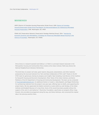 10
REFERENCES
HPSF (District of Columbia Housing Preservation Strike Force). 2016. District of Columbia
Housing Preservation Strike Force Final Report: Six Recommendations for Addressing Affordable
Housing Preservation, 2016. Washington, DC: HPSF.
PSWG (DC Preservation Network, Preservation Strategy Working Group). 2014. “Maintaining
Economic Diversity and Affordability: A Strategy for Preserving Affordable Rental Housing in the
District of Columbia.” Washington, DC: PSWG.
Olivia Arena is a research assistant and Kathryn L.S. Pettit is a principal research associate in the
Metropolitan Housing and Communities Policy Center at the Urban Institute. Pettit also directs the
National Neighborhood Indicators Partnership.
This brief drew on project call notes, grant reports, blog posts, presentations, and other materials
produced by the local and national Civic Tech and Data Collaborative (CTDC) staff. Thanks to the DC
CTDC team for generously sharing its progress and insights: Neal Humphrey, Scott Bruton of the Coalition
for Nonprofit Housing and Economic Development, Peter Tatian of the Urban Institute, and Danilo
Pelletiere of the DC Department of Housing and Community Development. The team can be contacted
at housinginsights@gmail.com. An additional thanks to Crystal Li, Katie Baskett, and Megan McGlinchey
for synthesizing materials from the project’s two-year span, offering input on drafts, and supporting the
project teams. We also appreciate the helpful comments on early drafts by Leah Hendey of the Urban
Institute and Elizabeth Reynoso of Living Cities. None of this would have been possible without the
support of the John D. and Catherine T. MacArthur Foundation, specifically our program officer Craig
Howard, who provided encouragement along the way, and Alaina Harkness, who conceived the original
idea in her previous position there.
.
Civic Tech & Data Collaborative : Washington DC
 