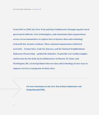 Civic Tech & Data Collaborative : Washington DC
1
From 2014 to 2018, the Civic Tech and Data Collaborative brought together local
government officials, civic technologists, and community data organizations
across seven communities to explore how to harness data and technology
to benefit low-income residents. Three national organizations with local
networks—Living Cities, Code for America, and the National Neighborhood
Indicators Partnership—guided the initiative. To provide real-world examples
and lessons for the field, local collaboratives in Boston, St. Louis, and
Washington, DC, created products that use data and technology in new ways to
improve services or programs in their cities.
For more information on the Civic Tech & Data Collaborative visit
livingcities.org/CTDC.
 