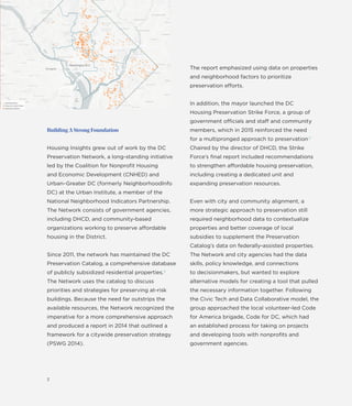 Building A Strong Foundation
Housing Insights grew out of work by the DC
Preservation Network, a long-standing initiative
led by the Coalition for Nonproﬁt Housing
and Economic Development (CNHED) and
Urban–Greater DC (formerly NeighborhoodInfo
DC) at the Urban Institute, a member of the
National Neighborhood Indicators Partnership.
The Network consists of government agencies,
including DHCD, and community-based
organizations working to preserve affordable
housing in the District.
Since 2011, the network has maintained the DC
Preservation Catalog, a comprehensive database
of publicly subsidized residential properties.4
The Network uses the catalog to discuss
priorities and strategies for preserving at-risk
buildings. Because the need far outstrips the
available resources, the Network recognized the
imperative for a more comprehensive approach
and produced a report in 2014 that outlined a
framework for a citywide preservation strategy
(PSWG 2014).
3
Civic Tech & Data Collaboration : Boston
The report emphasized using data on properties
and neighborhood factors to prioritize
preservation efforts.
In addition, the mayor launched the DC
Housing Preservation Strike Force, a group of
government officials and staff and community
members, which in 2015 reinforced the need
for a multipronged approach to preservation.5
Chaired by the director of DHCD, the Strike
Force’s ﬁnal report included recommendations
to strengthen affordable housing preservation,
including creating a dedicated unit and
expanding preservation resources.
Even with city and community alignment, a
more strategic approach to preservation still
required neighborhood data to contextualize
properties and better coverage of local
subsidies to supplement the Preservation
Catalog’s data on federally-assisted properties.
The Network and city agencies had the data
skills, policy knowledge, and connections
to decisionmakers, but wanted to explore
alternative models for creating a tool that pulled
the necessary information together. Following
the Civic Tech and Data Collaborative model, the
group approached the local volunteer-led Code
for America brigade, Code for DC, which had
an established process for taking on projects
and developing tools with nonproﬁts and
government agencies.
 