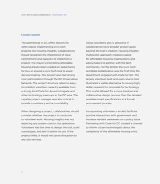 7
Lessons Learned
The partnership in DC offers lessons for
other places implementing civic tech
projects like Housing Insights. Collaboratives
should recognize the importance of local
commitment and capacity to implement a
project. The mayor’s prioritizing affordable
housing preservation created an opportunity
for buy-in around a civic tech tool to assist
decisionmaking. This project also had strong
civic participation through the DC Preservation
Network. The project structure relied on easy-
to-mobilize volunteer capacity available from
a strong local Code for America brigade and
other technology meet-ups in the DC area. The
capable project manager was also critical to
provide consistency and accountability.
When designing a project, collaboratives should
consider whether the project is conducive
to volunteer work. Housing Insights was not
replacing any system core to city operations.
Volunteers had the time to design the tool, build
a prototype, and test it before its use. If the
project failed, it would not cause disruption to
any city services.
Using volunteers also is attractive if
collaboratives have broader project goals
beyond the tool’s creation. Housing Insights’
multisector approach created a space
for affordable housing organizations and
policymakers to partner with the tech
community. For the DHCD, the Civic Tech
and Data Collaborative was the ﬁrst time the
department engaged with Code for DC. The
largely volunteer-built and open-source tool
illustrated a viable alternative to issuing high-
dollar requests for proposals for technology.
This model allowed for a more iterative and
collaborative design process than the detailed
predetermined speciﬁcations in a formal
procurement process.
Incorporating volunteers can also facilitate
positive interactions with government and
increase resident awareness on a policy issue.
Partnering with Code for DC created a channel
to inform citizen technologists about the
complexity of the affordable housing crisis.
Civic Tech & Data Collaborative : Washington DC
 