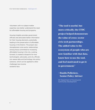 “The tool is useful, but
more critically, the CTDC
project helped demonstrate
the value of cross-sector
civic tech partnerships.
The added value is the
ecosystem of people who are
now familiar with that data,
know how to use the tool,
and feel motivated to get it
to government.”
Danilo Pelletiere,
Senior Policy Adviser
DC Department of Housing and
Community Development
Volunteers with no subject-matter
expertise now better understand the need
for affordable housing and programs.
Housing Insights provides government
officials and advocates better information
for their housing decisions, potentially
leading to the preservation of affordable
housing in the District. The project also
strengthened cross-sector relationships
among those committed to increasing
affordable housing in the city. Looking
forward, it created a blueprint for how
technologists, advocates, and city officials
can weave data and technology into policy
solutions, which can be applied to other
challenges low-income
residents face.
8
Civic Tech & Data Collaborative : Washington DC
 