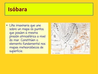 Isóbara
●

Líña imaxinaria que une
sobre un mapa os puntos
que posúen a mesma
presión atmosférica a nivel
do mar. Constitúen o
elemento fundamental nos
mapas meteorolóxicos de
superficie.

 