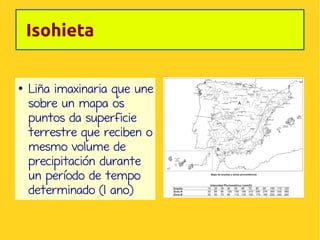 Isohieta

●

Liña imaxinaria que une
sobre un mapa os
puntos da superficie
terrestre que reciben o
mesmo volume de
precipitación durante
un período de tempo
determinado (1 ano)

 