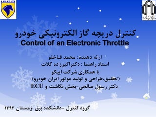 ‫خودرو‬ ‫الكترونيكي‬ ‫گاز‬ ‫دريچه‬ ‫كنترل‬
Control of an Electronic Throttle
‫دهنده‬ ‫ارائه‬:‫قباخلو‬ ‫محمد‬
‫راهنما‬ ‫استاد‬:‫كالت‬ ‫دكتراكبرزاده‬
‫ايپكو‬ ‫شركت‬ ‫همكاری‬ ‫با‬
(‫و‬ ‫تحقيق،طراحي‬‫توليد‬‫خودرو‬ ‫ايران‬ ‫موتور‬:)
‫صالحي‬ ‫رسول‬ ‫دكتر‬-‫نگاشت‬ ‫بخش‬‫و‬ECU
‫كنترل‬ ‫گروه‬-‫برق‬ ‫دانشكده‬–‫زمستان‬1393
 