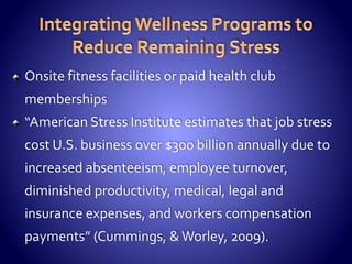 Onsite fitness facilities or paid health club
memberships
“American Stress Institute estimates that job stress
cost U.S. business over $300 billion annually due to
increased absenteeism, employee turnover,
diminished productivity, medical, legal and
insurance expenses, and workers compensation
payments” (Cummings, & Worley, 2009).
 