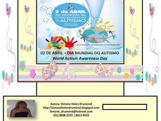 02 DE ABRIL – DIA MUNDIAL DO AUTISMO
      World Autism Awareness Day




       Autora: Simone Helen Drumond
 http://simonehelendrumond.blogspot.com
      Simone_drumond@hotmail.com
         (92) 8808-2372 / 8813-9525
 