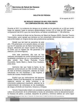 BOLETIN DE PRENSA
02 de agosto de 2011
SE REDUCE DENGUE EN 80% POR CIENTO
EN COMPARACIÓN DEL AÑO PASADO
Durante el 2011, la incidencia de dengue en el estado se ha reducido en un 80 por ciento
luego de registrar hasta la semana epidemiológica número 30 un total de 225 casos, en
comparación del 2010, que a la misma fecha, se habían contabilizado 1, 136 enfermos.
Así lo informó el titular de los Servicios de Salud de Oaxaca (SSO), Germán Tenorio
Vasconcelos, quien agregó que tampoco se han presentado defunciones relacionadas con
esta enfermedad, en ninguna de las seis jurisdicciones sanitarias.
Detalló que del total de pacientes de este
año, 178 pertenecen a la variante clásica, en tanto
que los 47 restantes son de fiebre hemorrágica por
dengue, afectando por mayor número de casos a
la Costa, con un registro de 140 pacientes (110
clásicos y 30 hemorrágicos).
Ante este panorama, dijo que se han
realizado actividades de control antivectorial en 21
localidades prioritarias por su vulnerabilidad, entre
ellas enlistó: San Pedro Pochutla, Puerto
Escondido, Santa María y Santa Cruz Huatulco,
entre otras.
Asimismo dijo que hasta la fecha, se ha
realizado control larvario en 494 mil 609 viviendas
de todo el territorio oaxaqueño, además de haber
nebulizado mil 143 hectáreas y 322 hogares, a
través del rociado intradomiciliario.
Explicó que por instrucciones del ejecutivo
estatal, Gabino Cué Monteagudo, se mantendrá la
vigilancia estricta en áreas turísticas y de
movimiento poblacional importante, además de la
implementación de ovitrampas en las localidades
de riesgo y limítrofe con Guerrero, Veracruz y Chiapas.
Tenorio Vasconcelos reiteró a la sociedad en general, la importancia de mantener una
cultura de prevención de la enfermedad a través de actividades como la descacharrización,
la limpieza de patios y azoteas, desyerbe de jardines y terrenos baldíos así como tapar
Departamento de Comunicación Social, Calle: J.P. García No. 103, Colonia Centro C.P. 68000 Tel.(01951)51 6 2163 correo electrónico:
ssoaxaca2005@gmail.com
 