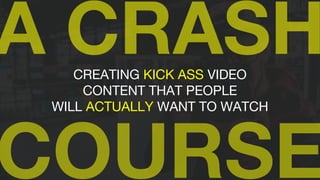 CREATING KICK ASS VIDEO
CONTENT THAT PEOPLE
WILL ACTUALLY WANT TO WATCH
 