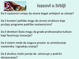 Da li nastavnici umeju da stvore bogat ambijent za učenje? Da li kreatori politike mogu da stvore strukture koje pružaju programe podrške nastavnicima ? Da li direktori škola mogu da grade profesionalne kulture koje favorizuju inovacije ? Da li sistem može da  osigura  prostor za umrežavanje nastavnika i izgradnju znanja ? Da li društvo može jasnije da  učestvuje u podršci obrazovanju? 