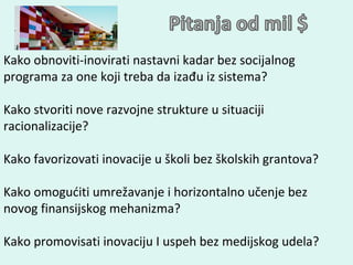 Kako obnoviti-inovirati nastavni kadar bez socijalnog programa za one koji treba da izađu iz sistema? Kako stvoriti nove razvojne strukture u situaciji racionalizacije? Kako favorizovati inovacije u školi bez školskih grantova? Kako omogućiti umrežavanje i horizontalno učenje bez novog finansijskog mehanizma?  Kako promovisati inovaciju I uspeh bez medijskog udela?  