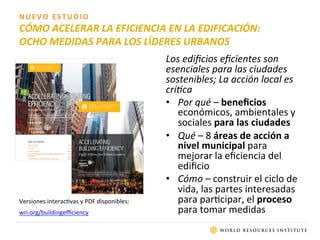NUEVO	
  ESTUDIO	
  
CÓMO	
  ACELERAR	
  LA	
  EFICIENCIA	
  EN	
  LA	
  EDIFICACIÓN:	
  	
  
OCHO	
  MEDIDAS	
  PARA	
  LOS	
  LÍDERES	
  URBANOS	
  
Versiones	
  interac0vas	
  y	
  PDF	
  disponibles:	
  
wri.org/buildingeﬃciency 	
  	
  
Los	
  ediﬁcios	
  eﬁcientes	
  son	
  
esenciales	
  para	
  las	
  ciudades	
  
sostenibles;	
  La	
  acción	
  local	
  es	
  
crí0ca	
  
•  Por	
  qué	
  –	
  beneﬁcios	
  
económicos,	
  ambientales	
  y	
  
sociales	
  para	
  las	
  ciudades	
  
•  Qué	
  –	
  8	
  áreas	
  de	
  acción	
  a	
  
nivel	
  municipal	
  para	
  
mejorar	
  la	
  eﬁciencia	
  del	
  
ediﬁcio	
  
•  Cómo	
  –	
  construir	
  el	
  ciclo	
  de	
  
vida,	
  las	
  partes	
  interesadas	
  
para	
  par0cipar,	
  el	
  proceso	
  
para	
  tomar	
  medidas	
  	
  
 