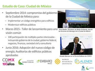 Estudio	
  de	
  Caso:	
  Ciudad	
  de	
  México	
  
•  Sep0embre	
  2014:	
  compromiso	
  del	
  gobierno	
  
de	
  la	
  Ciudad	
  de	
  México	
  para:	
  	
  
–  Implementar	
  un	
  código	
  energé0co	
  para	
  ediﬁcios	
  
–  Modernizar	
  ediﬁcios	
  públicos	
  
•  Marzo	
  2015	
  -­‐	
  Taller	
  de	
  lanzamiento	
  para	
  una	
  
visión	
  común	
  
–  100	
  par0cipación	
  de	
  múl0ples	
  partes	
  interesadas	
  -­‐	
  
incluyendo	
  gobierno	
  de	
  la	
  ciudad,	
  gobierno	
  federal,	
  
negocios,	
  ﬁnanzas,	
  sociedad	
  civil	
  y	
  consultoría	
  
•  Junio	
  2016:	
  Adopción	
  del	
  nuevo	
  código	
  de	
  
energía;	
  Auditorías	
  de	
  ediﬁcios	
  públicos	
  
aprobadas	
  
	
  
Tanya Muller, Secretario de Medio Ambiente, discute
las acciones de liderazgo de la Ciudad de México
Alcalde Mancera en el Día de Edificios de COP21	
  
 