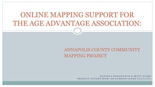 D A N I E L A S P A G N U O L O & M A T T W A R D
P R O J E C T S U P E R V I S O R : E D S Y M O N S ( G E O S F A C U L T Y )
ONLINE MAPPING SUPPORT FOR
THE AGE ADVANTAGE ASSOCIATION:
ANNAPOLIS COUNTY COMMUNITY
MAPPING PROJECT
 